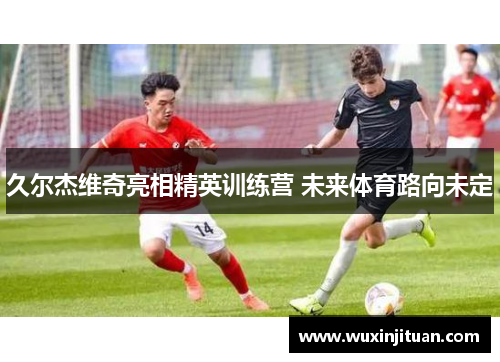久尔杰维奇亮相精英训练营 未来体育路向未定