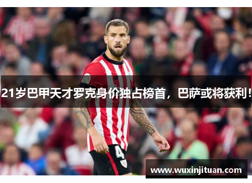 21岁巴甲天才罗克身价独占榜首，巴萨或将获利！